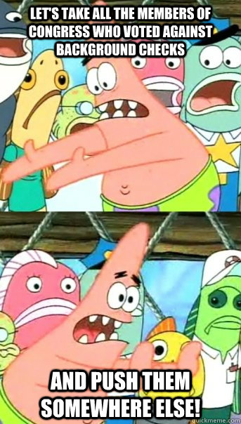 Let's take all the members of congress who voted against background checks and push them somewhere else!  Push it somewhere else Patrick