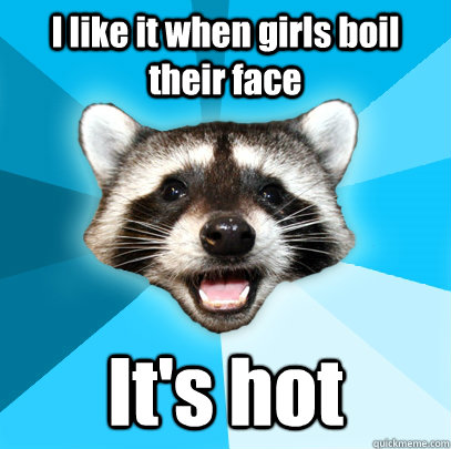 I like it when girls boil their face It's hot   Lame Pun Coon