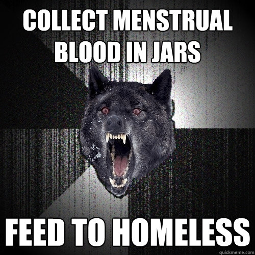 collect menstrual blood in jars feed to homeless  Insanity Wolf
