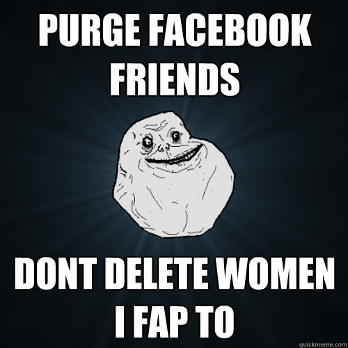 purge facebook friends dont delete women I fap to  Forever Alone