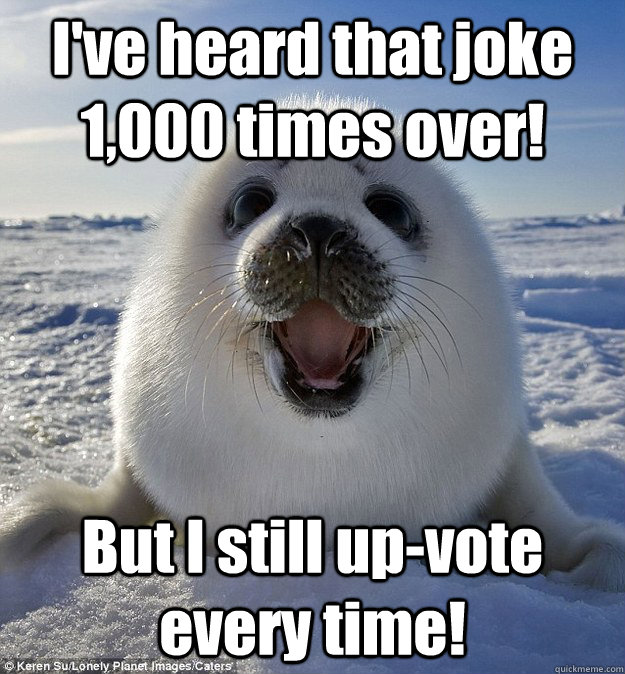 I've heard that joke 1,000 times over! But I still up-vote every time!  Easily Pleased Seal