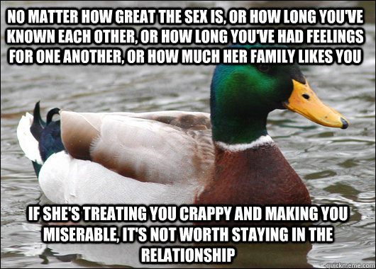 no matter how great the sex is, or how long you've known each other, or how long you've had feelings for one another, or how much her family likes you if she's treating you crappy and making you miserable, it's not worth staying in the relationship  Actual Advice Mallard