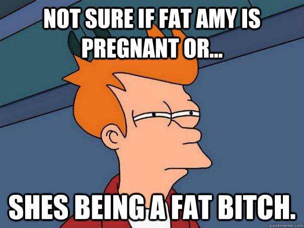 Not Sure if Fat Amy is pregnant or... Shes being a fat bitch.  Futurama Fry