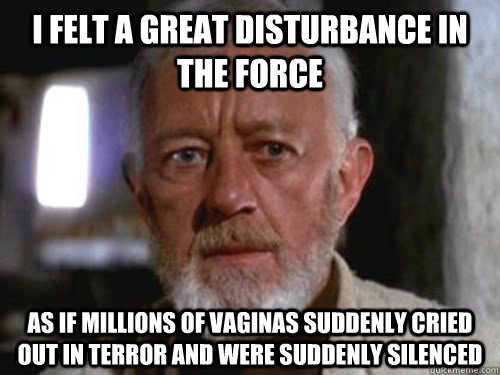 I felt a great disturbance in the Force as if millions of vaginas suddenly cried out in terror and were suddenly silenced  