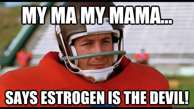 MY MA MY MAMA...  SAYS ESTROGEN IS THE DEVIL!  - MY MA MY MAMA...  SAYS ESTROGEN IS THE DEVIL!   Bobby Boucher