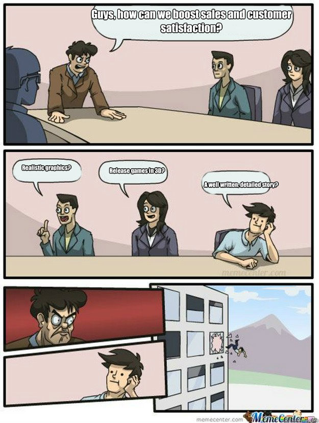 Guys, how can we boost sales and customer satisfaction? Realistic graphics? Release games in 3D? A well written, detailed story? - Guys, how can we boost sales and customer satisfaction? Realistic graphics? Release games in 3D? A well written, detailed story?  Thrown out of the window