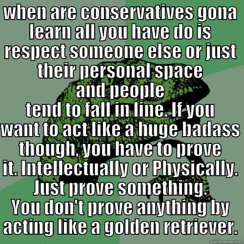 WHEN ARE CONSERVATIVES GONA LEARN ALL YOU HAVE DO IS RESPECT SOMEONE ELSE OR JUST THEIR PERSONAL SPACE AND PEOPLE TEND TO FALL IN LINE. IF YOU WANT TO ACT LIKE A HUGE BADASS THOUGH, YOU HAVE TO PROVE IT. INTELLECTUALLY OR PHYSICALLY. JUST PROVE SOMETHING. YOU DON'T PROVE ANYTHING BY ACTING LIKE A GOLDEN RETRIEVER. Philosoraptor