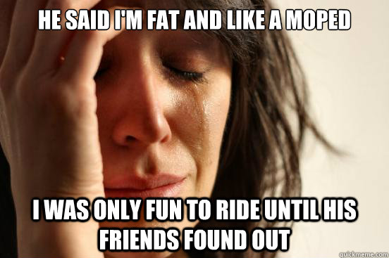 He said I'm fat and like a moped i was Only fun to ride until his friends found out  First World Problems