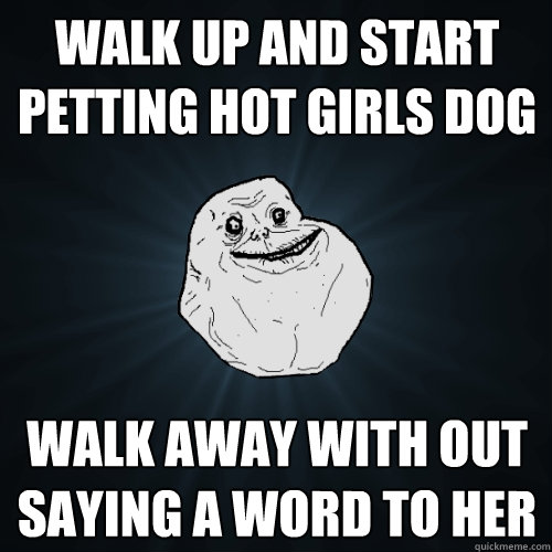 walk up and start petting hot girls dog walk away with out saying a word to her  Forever Alone