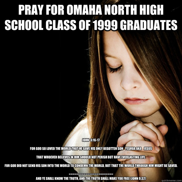 Pray for Omaha North High School Class of 1999 graduates John  3:16-17

For God so loved the world that He gave His only begotten Son   YESHUA aka    JESUS  

that whoever believes in Him should not perish but have everlasting life. 

For God did not send - Pray for Omaha North High School Class of 1999 graduates John  3:16-17

For God so loved the world that He gave His only begotten Son   YESHUA aka    JESUS  

that whoever believes in Him should not perish but have everlasting life. 

For God did not send  Prayer Girl Patty