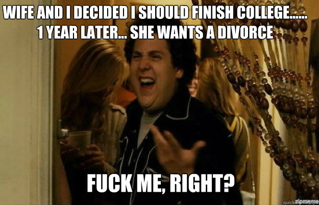Wife and I decided I should finish college...... 1 year later... She wants a divorce FUCK ME, RIGHT? - Wife and I decided I should finish college...... 1 year later... She wants a divorce FUCK ME, RIGHT?  fuck me right