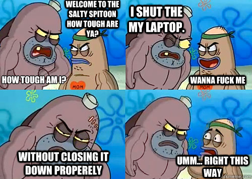 Welcome to the Salty Spitoon how tough are ya? HOW TOUGH AM I?
 i shut the my laptop. without closing it down properely Umm... Right this way wanna fuck me  Salty Spitoon How Tough Are Ya