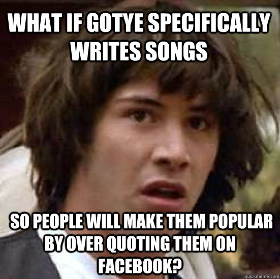 What if gotye specifically writes songs  so people will make them popular by over quoting them on facebook?  conspiracy keanu