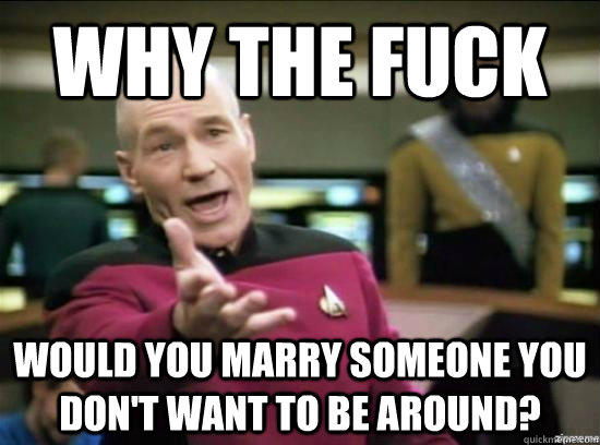 Why the fuck Would you marry someone you don't want to be around?  Annoyed Picard HD