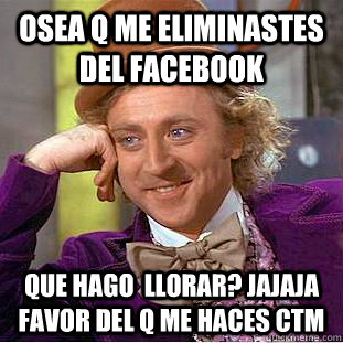 OSEA Q ME ELIMINASTES DEL FACEBOOK QUE HAGO  LLORAR? JAJAJA FAVOR DEL Q ME HACES CTM  Condescending Wonka