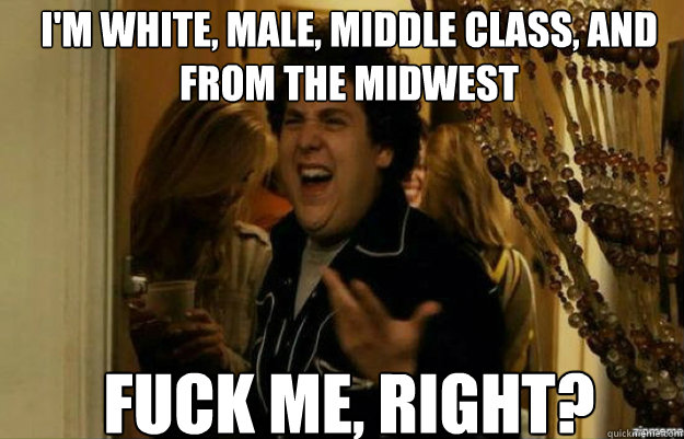 I'm white, male, middle class, and from the midwest FUCK ME, RIGHT?  fuck me right
