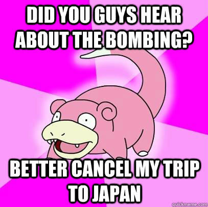 did you guys hear about the bombing? better cancel my trip to japan  Slowpoke