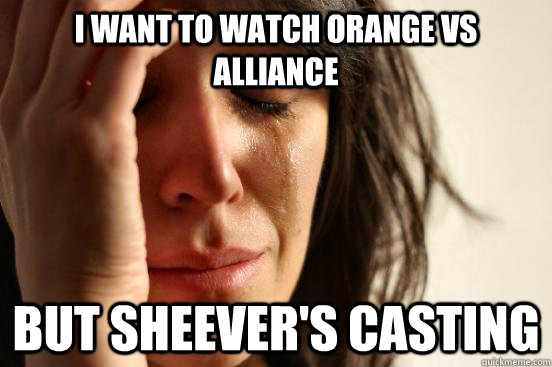 I want to watch Orange vs Alliance But sheever's casting  First World Problems