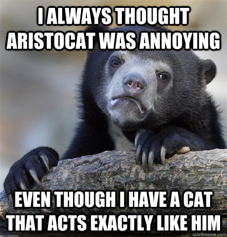 I always thought Aristocat was annoying even though i have a cat that acts exactly like him  Confession Bear