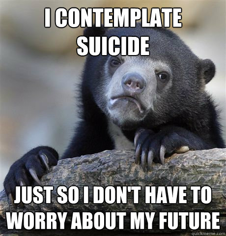i contemplate suicide  just so i don't have to worry about my future   Confession Bear
