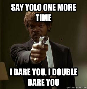 Say YOLO one more time I dare you, I double dare you  