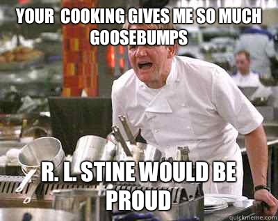 Your  cooking gives me so much goosebumps R. L. Stine would be proud  Chef Ramsay