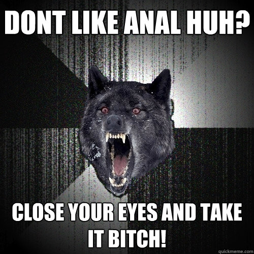dont like anal huh? close your eyes and take it bitch!  Insanity Wolf