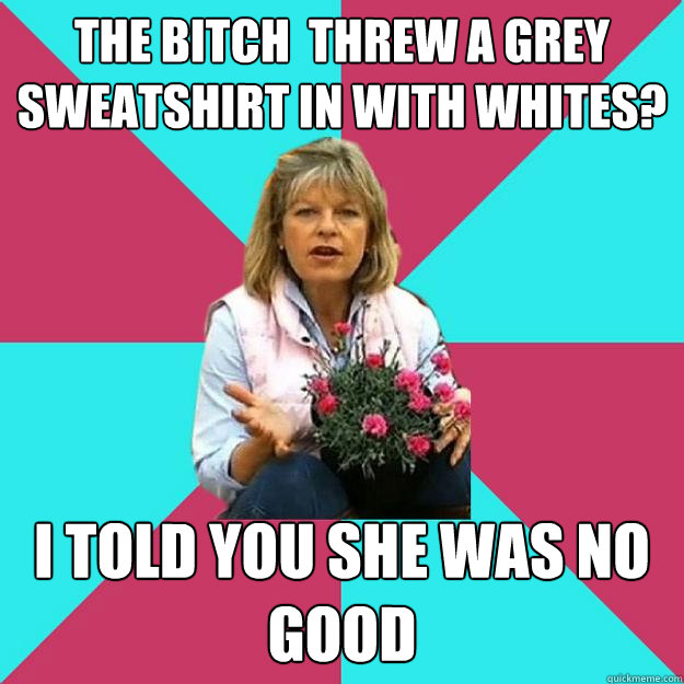 the bitch  threw a grey sweatshirt in with whites? i told you she was no good  SNOB MOTHER-IN-LAW