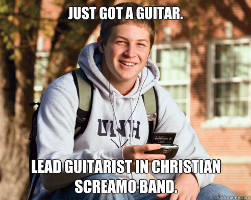 Just got a guitar. Lead Guitarist in Christian screamo band.  College Freshman