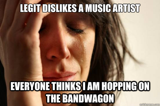 Legit dislikes a music artist everyone thinks I am hopping on the bandwagon  First World Problems