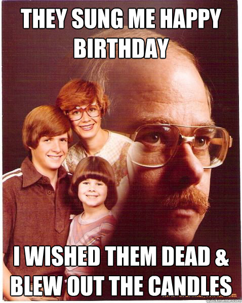 they sung me happy birthday i wished them dead & blew out the candles  Vengeance Dad