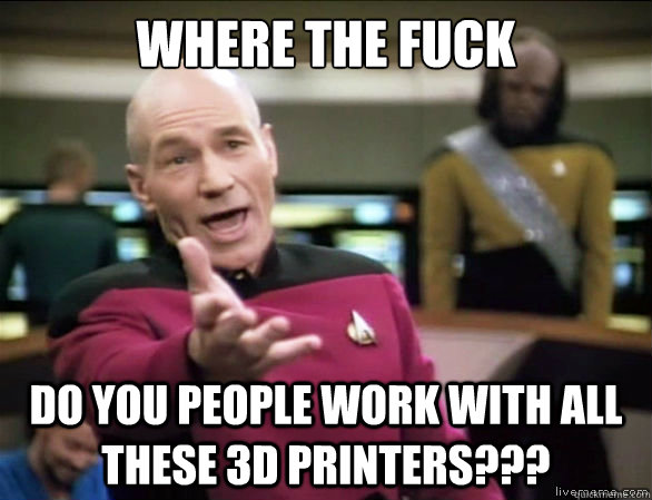 Where the fuck Do you people work with all these 3D Printers???  Annoyed Picard HD