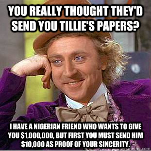 You really thought they'd send you Tillie's papers? I have a Nigerian friend who wants to give you $1,000,000, but first you must send him $10,000 as proof of your sincerity.    Condescending Wonka