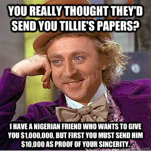 You really thought they'd send you Tillie's papers? I have a Nigerian friend who wants to give you $1,000,000, but first you must send him $10,000 as proof of your sincerity.   - You really thought they'd send you Tillie's papers? I have a Nigerian friend who wants to give you $1,000,000, but first you must send him $10,000 as proof of your sincerity.    Condescending Wonka