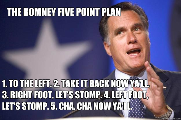 The Romney Five Point Plan 1. To the left. 2. Take it back now ya'll. 3. Right foot, let's stomp. 4. Left foot, let's stomp. 5. Cha, Cha now ya'll. - The Romney Five Point Plan 1. To the left. 2. Take it back now ya'll. 3. Right foot, let's stomp. 4. Left foot, let's stomp. 5. Cha, Cha now ya'll.  Mitt Romney