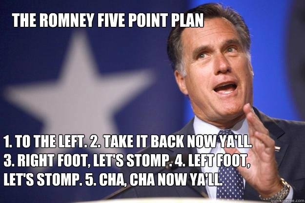 The Romney Five Point Plan 1. To the left. 2. Take it back now ya'll. 3. Right foot, let's stomp. 4. Left foot, let's stomp. 5. Cha, Cha now ya'll.  Mitt Romney