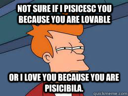 Not sure if I pisicesc you because you are lovable or I love you because you are pisicibila.  Fry futurama