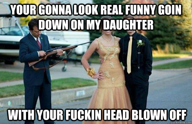 Your gonna look real funny goin down on my daughter  With your fuckin head blown off  