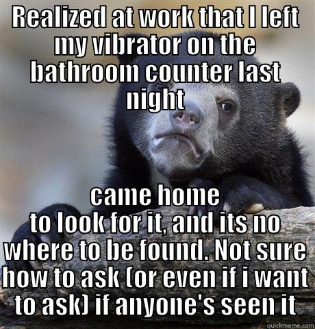 REALIZED AT WORK THAT I LEFT MY VIBRATOR ON THE BATHROOM COUNTER LAST NIGHT CAME HOME TO LOOK FOR IT, AND ITS NO WHERE TO BE FOUND. NOT SURE HOW TO ASK (OR EVEN IF I WANT TO ASK) IF ANYONE'S SEEN IT Confession Bear