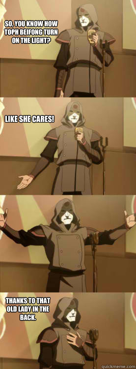 So, you know how Toph Beifong turn on the light? Like she cares! Thanks to that old lady in the back.  Comedy Amon