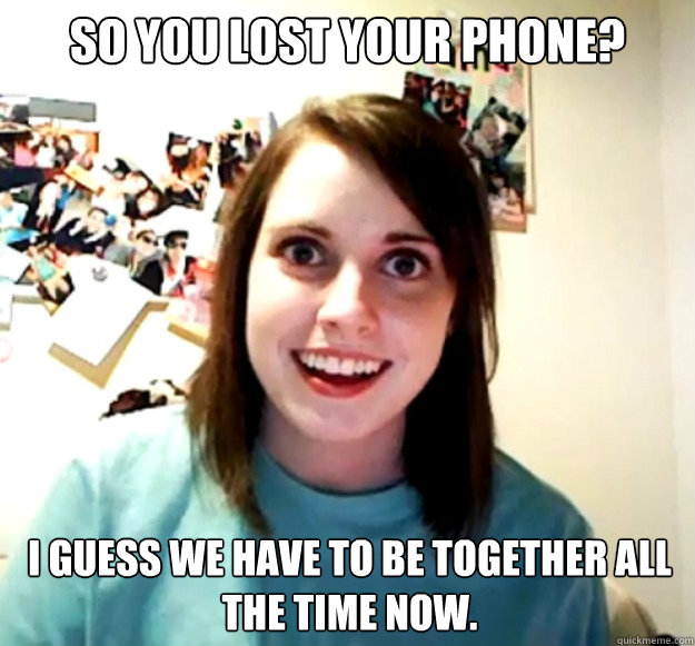 So you lost your phone? I guess we have to be together all the time now.  Overly Attached Girlfriend