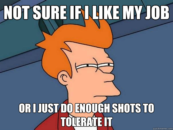 not sure if i like my job or i just do enough shots to tolerate it - not sure if i like my job or i just do enough shots to tolerate it  Futurama Fry