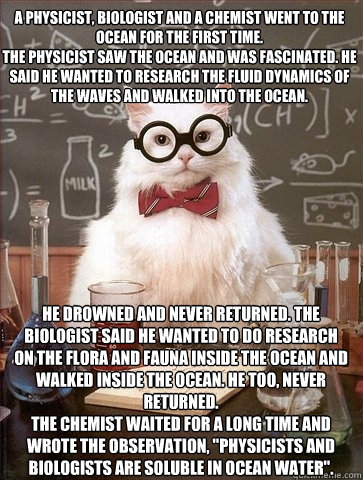 A physicist, biologist and a chemist went to the ocean for the first time.
The physicist saw the ocean and was fascinated. He said he wanted to research the fluid dynamics of the waves and walked into the ocean. He drowned and never returned. The biologis  Chemistry Cat