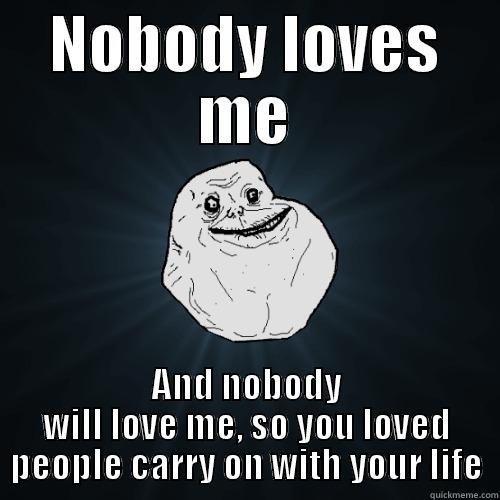Nobody loves me - NOBODY LOVES ME AND NOBODY WILL LOVE ME, SO YOU LOVED PEOPLE CARRY ON WITH YOUR LIFE Forever Alone