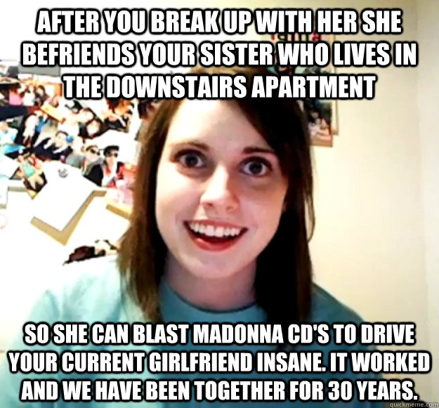 After you break up with her she befriends your sister who lives in the downstairs Apartment So she can blast Madonna cd's to drive your current girlfriend insane. It worked and we have been together for 30 years.  Overly Attached Girlfriend