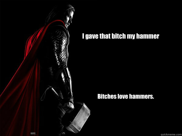I gave that bitch my hammer Bitches love hammers.  Thor