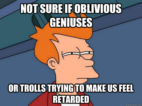 Not sure if oblivious geniuses Or trolls trying to make us feel retarded  Futurama Fry