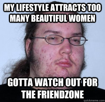 My lifestyle attracts too many beautiful women Gotta watch out for the Friendzone  neckbeard