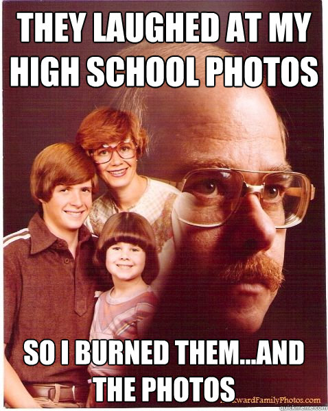 They laughed at my high school photos So I burned them...and the photos  Vengeance Dad