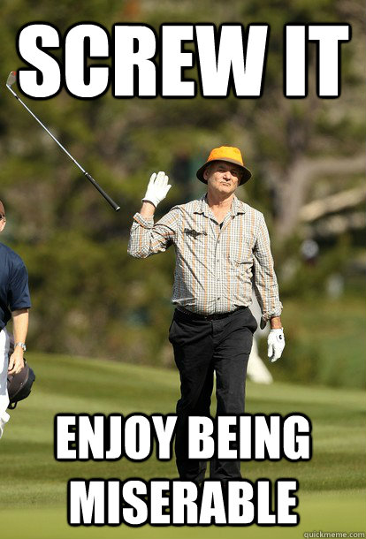 Screw it Enjoy being miserable  fuck it bill murray